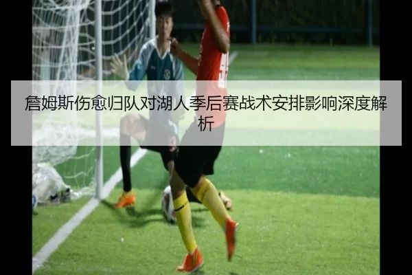 詹姆斯伤愈归队对湖人季后赛战术安排影响深度解析