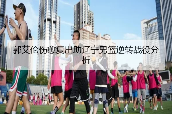 郭艾伦伤愈复出助辽宁男篮逆转战役分析
