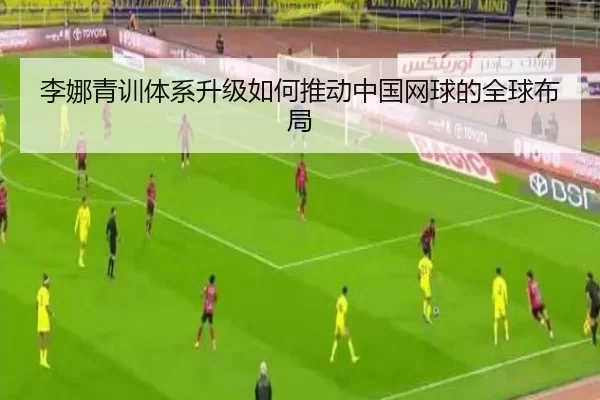 李娜青训体系升级如何推动中国网球的全球布局