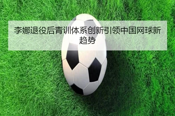 李娜退役后青训体系创新引领中国网球新趋势